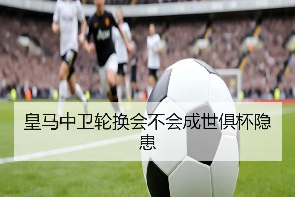 皇马中卫轮换会不会成世俱杯隐患 - KAIYUN SPORTS